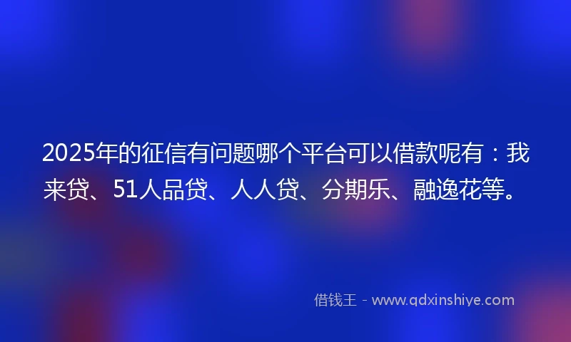 2025年的征信有问题哪个平台可以借款呢有：我来贷、51人品贷、人人贷、分期乐、融逸花等。