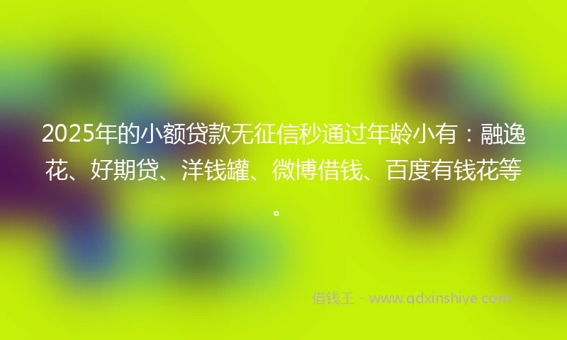 2025年的小额贷款无征信秒通过年龄小有：融逸花、好期贷、洋钱罐、微博借钱、百度有钱花等。