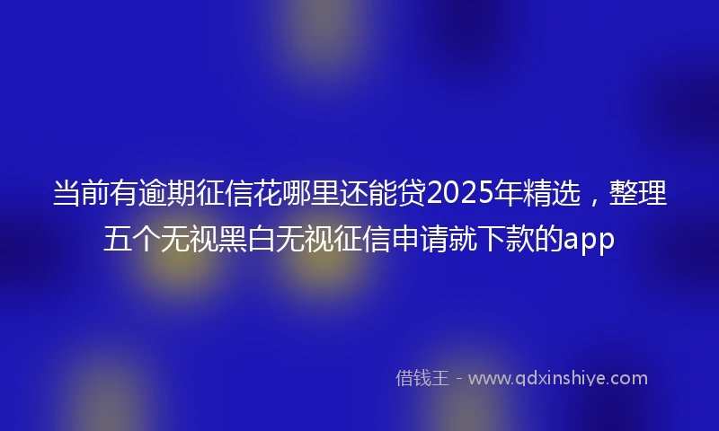 当前有逾期征信花哪里还能贷2025年精选，整理五个无视黑白无视征信申请就下款的app