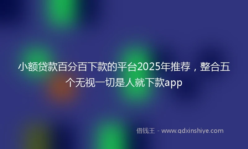 小额贷款百分百下款的平台2025年推荐，整合五个无视一切是人就下款app