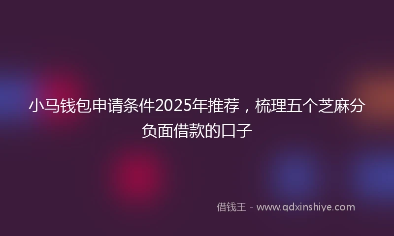 小马钱包申请条件2025年推荐，梳理五个芝麻分负面借款的口子