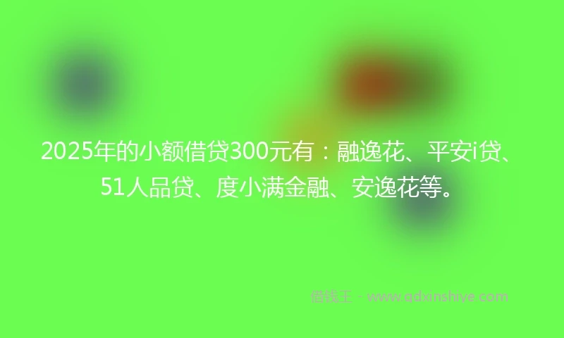 2025年的小额借贷300元有：融逸花、平安i贷、51人品贷、度小满金融、安逸花等。