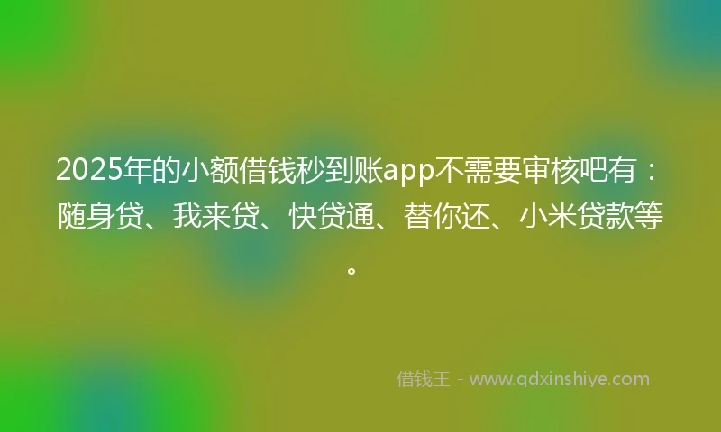 2025年的小额借钱秒到账app不需要审核吧有：随身贷、我来贷、快贷通、替你还、小米贷款等。