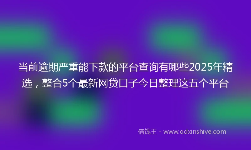 当前逾期严重能下款的平台查询有哪些2025年精选，整合5个最新网贷口子今日整理这五个平台