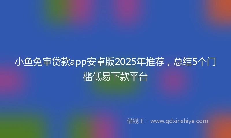 小鱼免审贷款app安卓版2025年推荐,总结5个门槛低易下款平台
