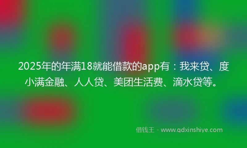 2025年的年满18就能借款的app有：我来贷、度小满金融、人人贷、美团生活费、滴水贷等。