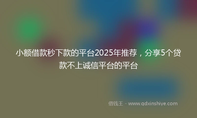 小额借款秒下款的平台2025年推荐，分享5个贷款不上诚信平台的平台