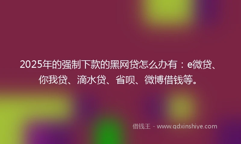 2025年的强制下款的黑网贷怎么办有：e微贷、你我贷、滴水贷、省呗、微博借钱等。