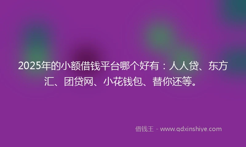 2025年的小额借钱平台哪个好有：人人贷、东方汇、团贷网、小花钱包、替你还等。