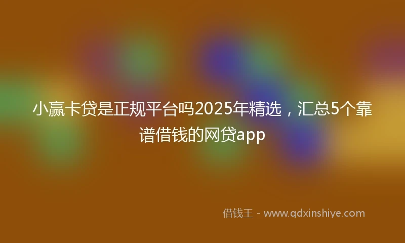 小赢卡贷是正规平台吗2025年精选，汇总5个靠谱借钱的网贷app