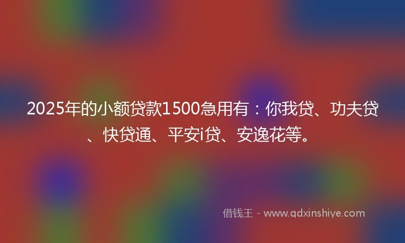 2025年的小额贷款1500急用有：你我贷、功夫贷、快贷通、平安i贷、安逸花等。