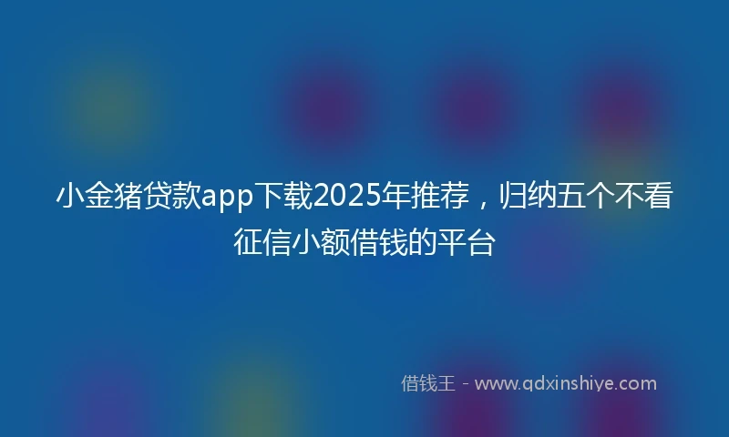 小金猪贷款app下载2025年推荐，归纳五个不看征信小额借钱的平台