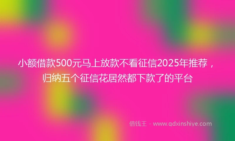 小额借款500元马上放款不看征信2025年推荐，归纳五个征信花居然都下款了的平台