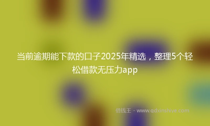 当前逾期能下款的口子2025年精选，整理5个轻松借款无压力app