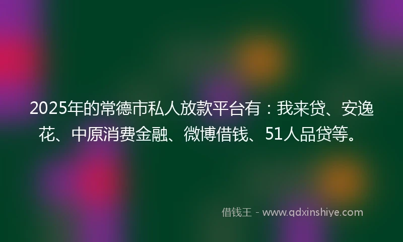 2025年的常德市私人放款平台有：我来贷、安逸花、中原消费金融、微博借钱、51人品贷等。