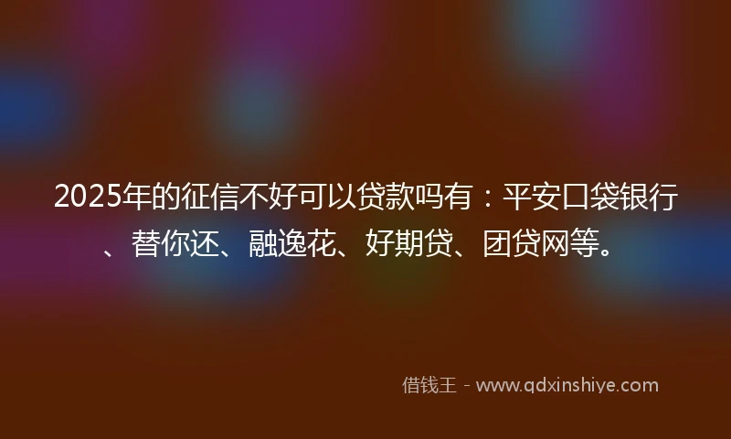 2025年的征信不好可以贷款吗有：平安口袋银行、替你还、融逸花、好期贷、团贷网等。