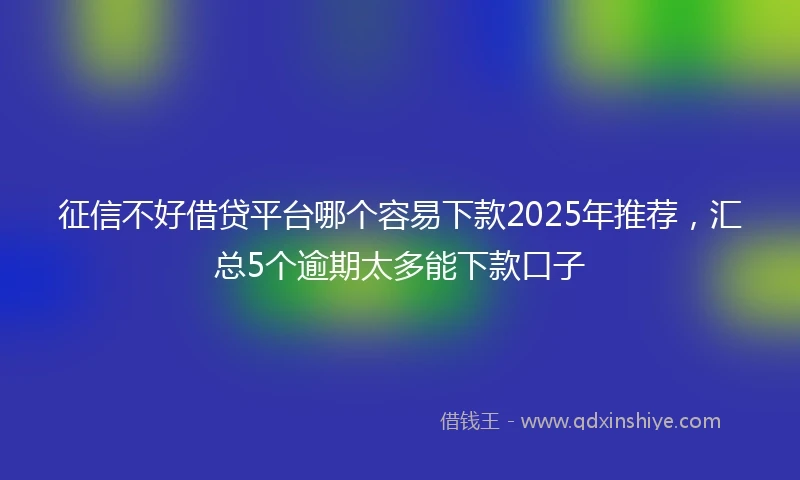 征信不好借贷平台哪个容易下款2025年推荐，汇总5个逾期太多能下款口子