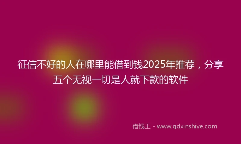 征信不好的人在哪里能借到钱2025年推荐，分享五个无视一切是人就下款的软件