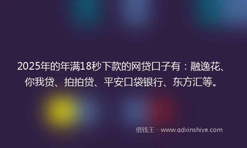2025年的年满18秒下款的网贷口子有：融逸花、你我贷、拍拍贷、平安口袋银行、东方汇等。