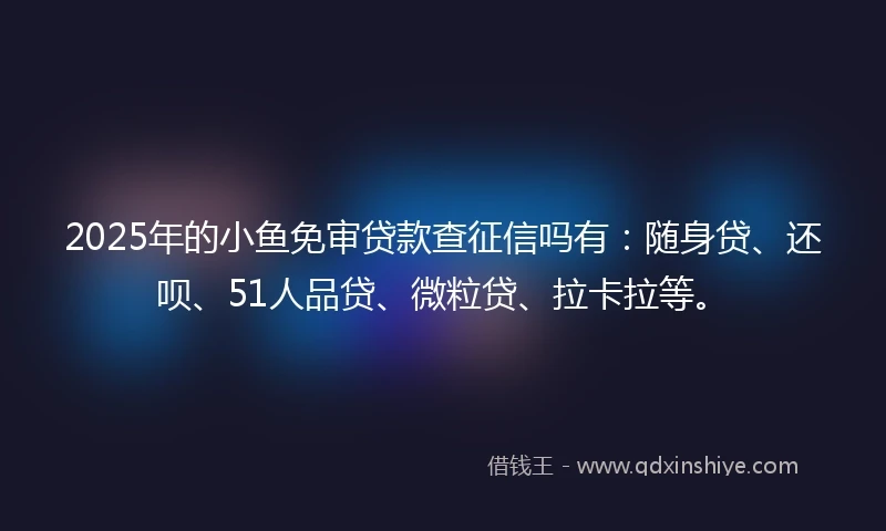 2025年的小鱼免审贷款查征信吗有:随身贷、还呗、51人品贷、微粒贷、拉卡拉等。