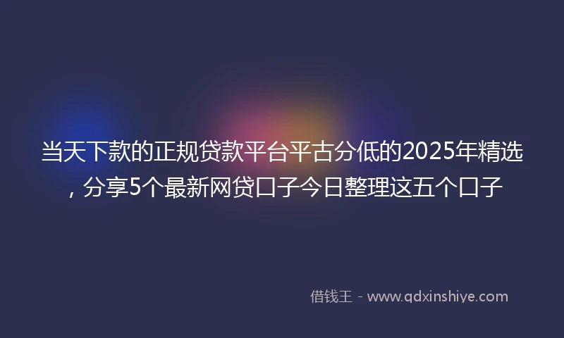 当天下款的正规贷款平台平古分低的2025年精选，分享5个最新网贷口子今日整理这五个口子