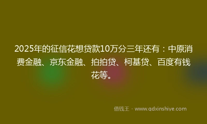 2025年的征信花想贷款10万分三年还有：中原消费金融、京东金融、拍拍贷、柯基贷、百度有钱花等。