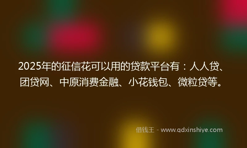 2025年的征信花可以用的贷款平台有：人人贷、团贷网、中原消费金融、小花钱包、微粒贷等。