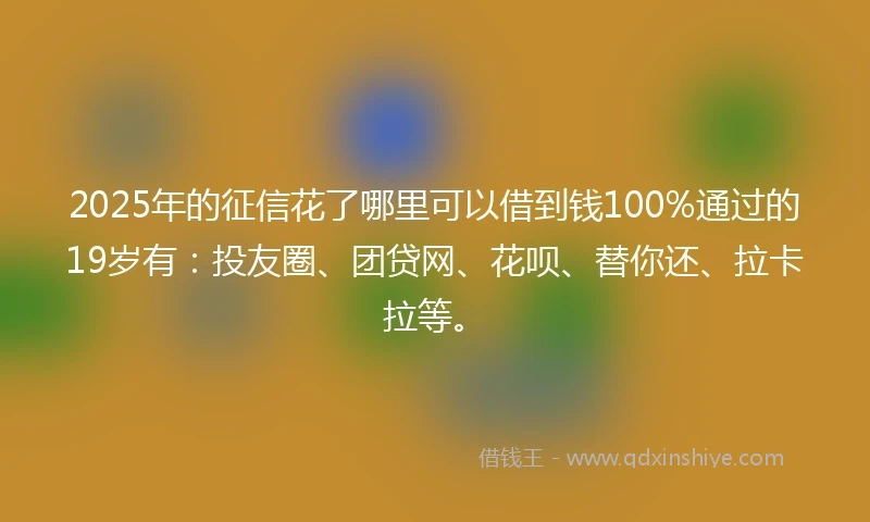 2025年的征信花了哪里可以借到钱100%通过的19岁有：投友圈、团贷网、花呗、替你还、拉卡拉等。