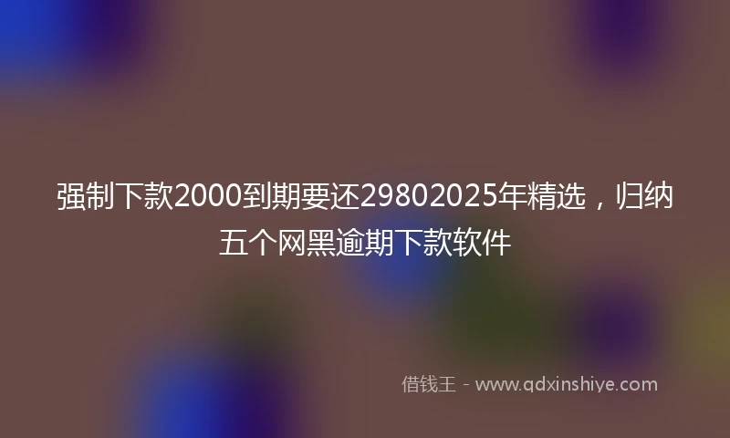 强制下款2000到期要还29802025年精选，归纳五个网黑逾期下款软件