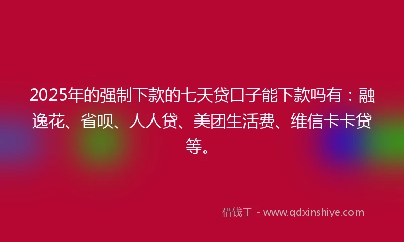2025年的强制下款的七天贷口子能下款吗有：融逸花、省呗、人人贷、美团生活费、维信卡卡贷等。
