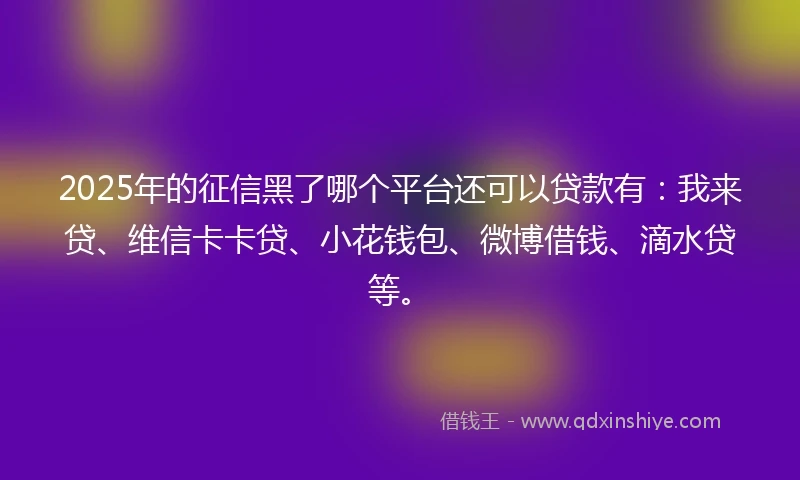 2025年的征信黑了哪个平台还可以贷款有：我来贷、维信卡卡贷、小花钱包、微博借钱、滴水贷等。
