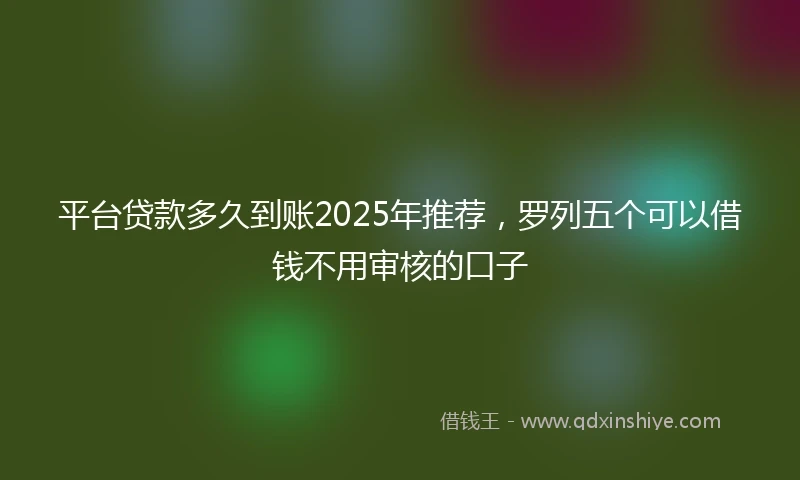 平台贷款多久到账2025年推荐，罗列五个可以借钱不用审核的口子