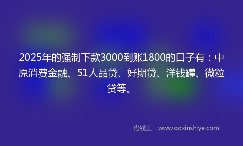 2025年的强制下款3000到账1800的口子有：中原消费金融、51人品贷、好期贷、洋钱罐、微粒贷等。