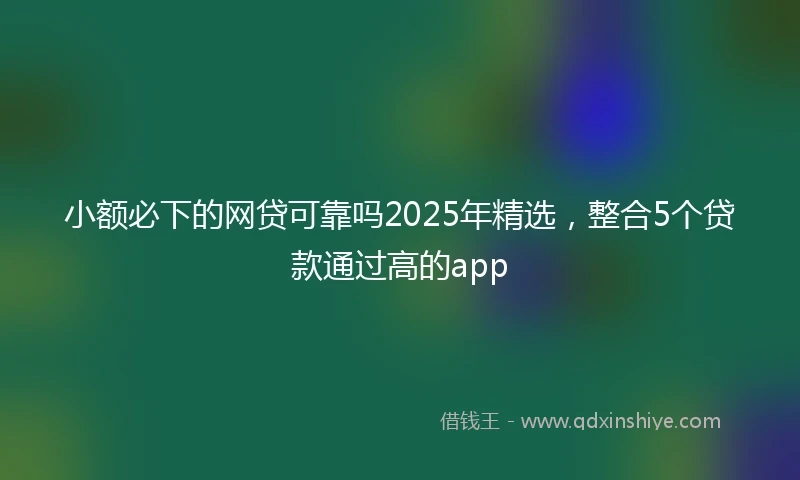 小额必下的网贷可靠吗2025年精选，整合5个贷款通过高的app