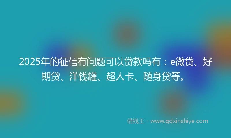 2025年的征信有问题可以贷款吗有：e微贷、好期贷、洋钱罐、超人卡、随身贷等。