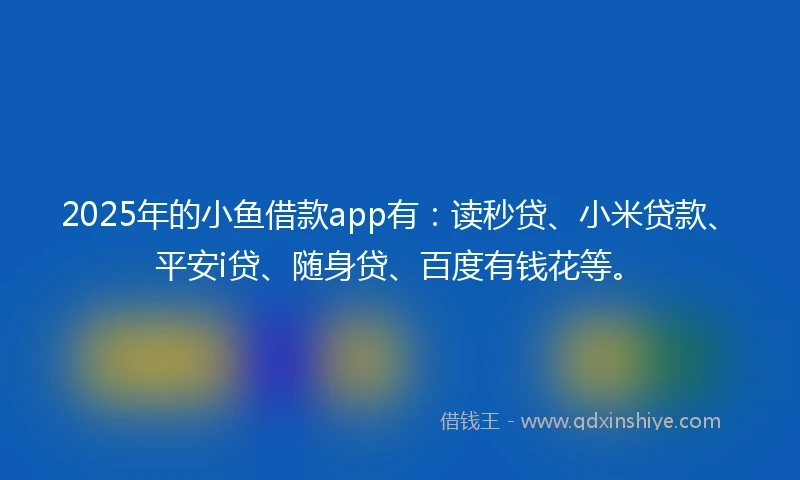 2025年的小鱼借款app有：读秒贷、小米贷款、平安i贷、随身贷、百度有钱花等。