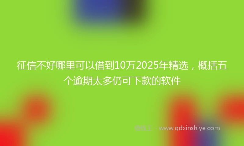 征信不好哪里可以借到10万2025年精选，概括五个逾期太多仍可下款的软件