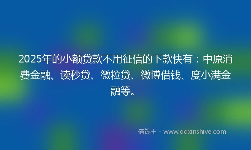 2025年的小额贷款不用征信的下款快有：中原消费金融、读秒贷、微粒贷、微博借钱、度小满金融等。