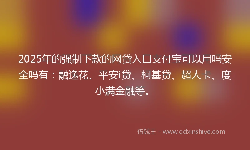 2025年的强制下款的网贷入口支付宝可以用吗安全吗有：融逸花、平安i贷、柯基贷、超人卡、度小满金融等。
