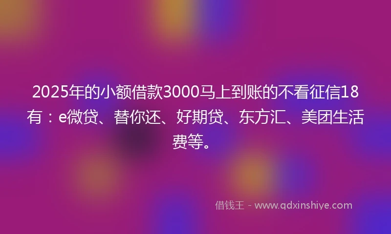 2025年的小额借款3000马上到账的不看征信18有：e微贷、替你还、好期贷、东方汇、美团生活费等。
