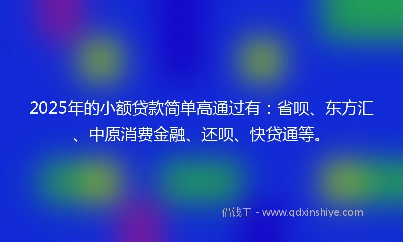 2025年的小额贷款简单高通过有：省呗、东方汇、中原消费金融、还呗、快贷通等。