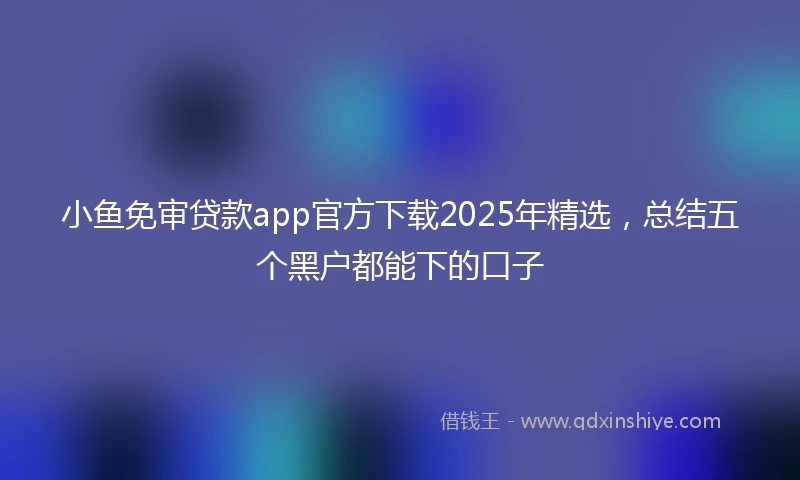 小鱼免审贷款app官方下载2025年精选，总结五个黑户都能下的口子