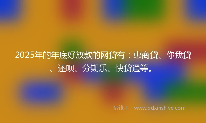 2025年的年底好放款的网贷有：惠商贷、你我贷、还呗、分期乐、快贷通等。