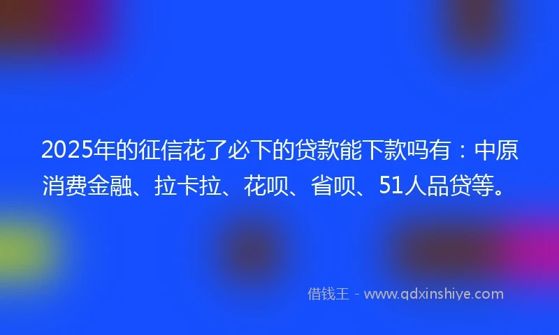 2025年的征信花了必下的贷款能下款吗有：中原消费金融、拉卡拉、花呗、省呗、51人品贷等。
