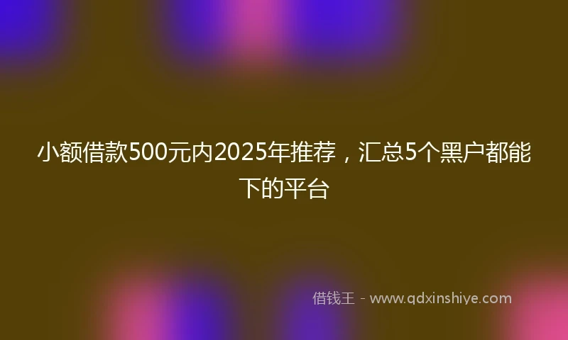 小额借款500元内2025年推荐，汇总5个黑户都能下的平台