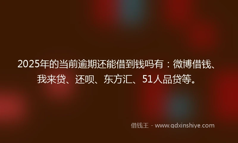 2025年的当前逾期还能借到钱吗有：微博借钱、我来贷、还呗、东方汇、51人品贷等。