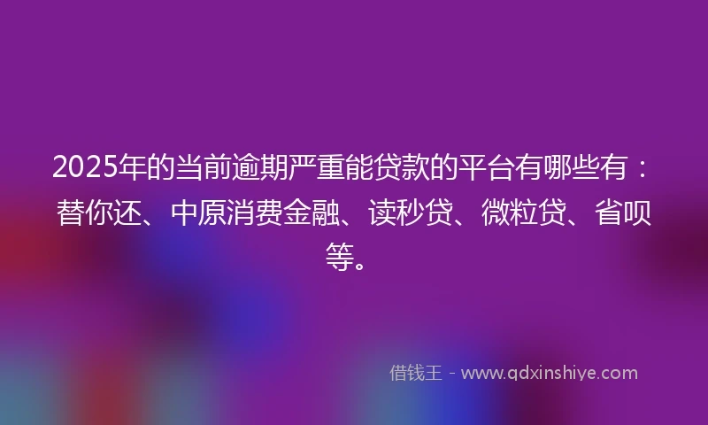 2025年的当前逾期严重能贷款的平台有哪些有：替你还、中原消费金融、读秒贷、微粒贷、省呗等。