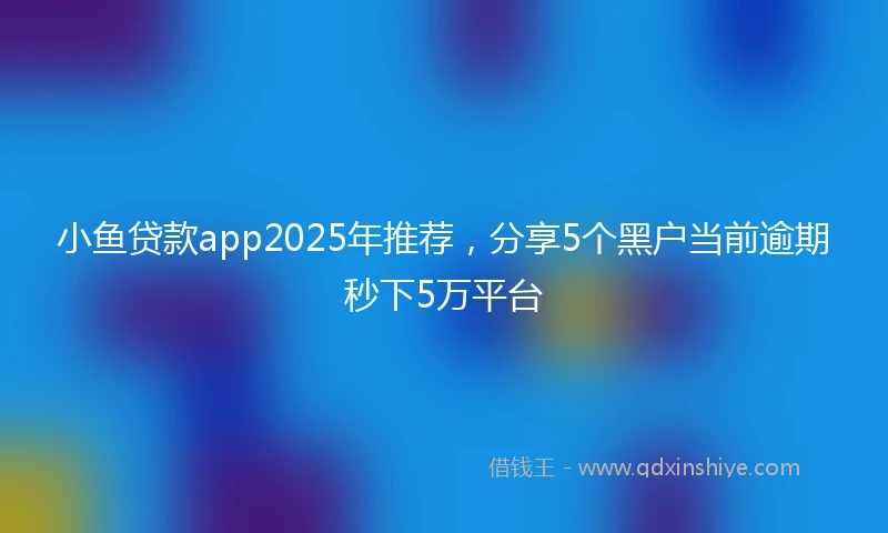 小鱼贷款app2025年推荐，分享5个黑户当前逾期秒下5万平台