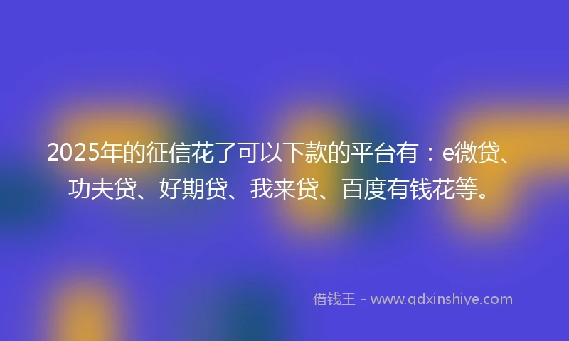 2025年的征信花了可以下款的平台有：e微贷、功夫贷、好期贷、我来贷、百度有钱花等。