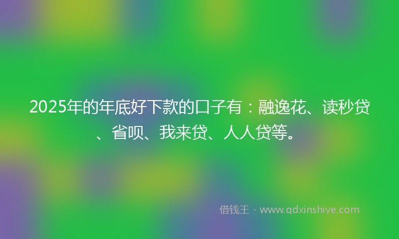 2025年的年底好下款的口子有：融逸花、读秒贷、省呗、我来贷、人人贷等。